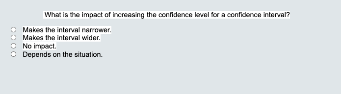 What is the impact of increasing the confidence level for a confidence interval?
Makes the interval narrower.
Makes the interval wider.
No impact.
Depends on the situation.
