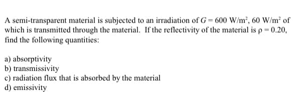 A semi-transparent material is subjected to an irradiation of G= 600 W/m², 60 W/m² of
which is transmitted through the material. If the reflectivity of the material is p = 0.20,
find the following quantities:
a) absorptivity
b) transmissivity
c) radiation flux that is absorbed by the material
d) emissivity
