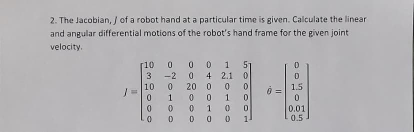 2. The Jacobian, J of a robot hand at a particular time is given. Calculate the linear
and angular differential motions of the robot's hand frame for the given joint
velocity.
[10 0 0
-2
0 1 51
4 2.1 0
20 0 0
1.5
J =
1
1
0.01
0.5
1
0 0 00
0 o o o
유30000
