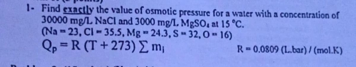 1- Find exactly the value of osmotic pressure for a water with a concentration of
30000 mg/L NaCl and 3000 mg/l. MgSO, at 15 °C.
(Na-23, CI-35.5, Mg 24.3, S-32,0-16)
Qp = R(T+273) Σ m₁
R=0.0809 (L.bar)/(mol.K)