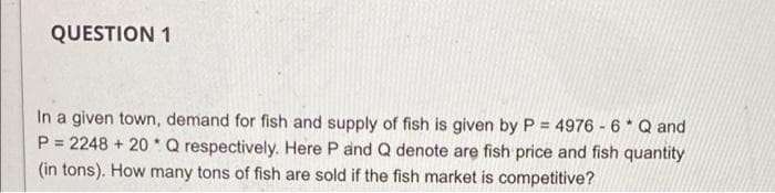 QUESTION 1
In a given town, demand for fish and supply of fish is given by P = 4976 - 6* Q and
P = 2248 + 20*Q respectively. Here P and Q denote are fish price and fish quantity
(in tons). How many tons of fish are sold if the fish market is competitive?
%3D
