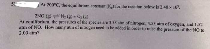 5)
At 200°C, the equilibrium constant (K,) for the reaction below is 2.40 x 10.
2NO (g) N2 (g) + O2 (g)
At equilibrium, the pressures of the species are 3.38 atm of nitrogen, 4.53 atm of oxygen, and 1.52
atm of NO. How many atm of nitrogen need to be added in order to raise the pressure of the NO to
2.00 atm?
