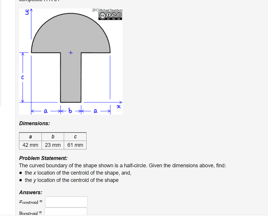 2013 Michael Swanbom
BY NC SA
a *b *
a
Dimensions:
a
b
42 mm
23 mm 61 mm
Problem Statement:
The curved boundary of the shape shown is a half-circle. Given the dimensions above, find:
• the x location of the centroid of the shape, and,
• the y location of the centroid of the shape
Answers:
Xcentroid =
Ycentroid =
