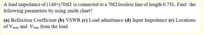 A load impedance of (140+j70)2 is connected to a 702 lossless line of length 0.752. Find the
following parameters by using smith chart?
(a) Reflection Coefficient (b) VSWR (c) Load admittance (d) Input Impedance (e) Locations
of Vmax and Vmn from the load.
