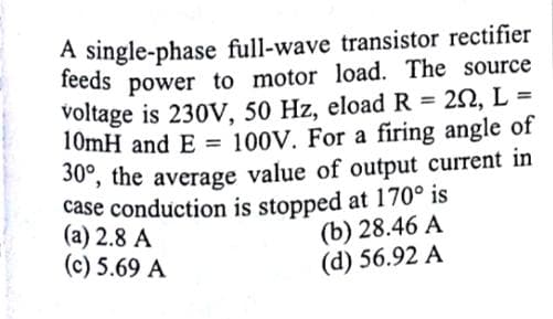A single-phase full-wave transistor rectifier
feeds power to motor load. The source
voltage is 230V, 50 Hz, eload R = 2N, L =
10mH and E = 100V. For a firing angle of
30, the average value of output current in
case conduction is stopped at 170° is
(a) 2.8 A
(c) 5.69 A
%3D
(b) 28.46 A
(d) 56.92 A
