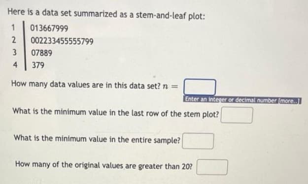 Here is a data set summarized as a stem-and-leaf plot:
013667999
2
002233455555799
3
07889
4
379
How many data values are in this data set? n =
Enter an integer or decimal number (more.
What is the minimum value in the last row of the stem plot?
What is the minimum value in the entire sample?
How many of the original values are greater than 20?
