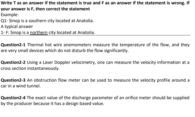 Write T as an answer if the statement is true and F as an answer if the statement is wrong. If
your answer is F, then correct the statement
Example:
Q1- Sinop is a southern city located at Anatolia.
A typical answer
1- F: Sinop is a northern city located at Anatolia.
Question2-1 Thermal hot wire anemometers measure the temperature of the flow, and they
are very small devices which do not disturb the flow significantly.
Question2-2 Using a Laser Doppler velocimetry, one can measure the velocity information at a
cross section instantaneously.
Question2-3 An obstruction flow meter can be used to measure the velocity profile around a
car in a wind tunnel.
Question2-4 The exact value of the discharge parameter of an orifice meter should be supplied
by the producer because it has a design based value.
