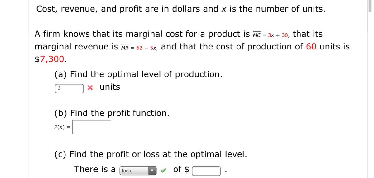 Cost, revenue, and profit are in dollars and x is the number of units.
A firm knows that its marginal cost for a product is Mc = 3x + 30, that its
marginal revenue is MR = 62 – 5x, and that the cost of production of 60 units is
$7,300.
(a) Find the optimal level of production.
x units
3
(b) Find the profit function.
P(x) =
(c) Find the profit or loss at the optimal level.
There is a loss
of $
