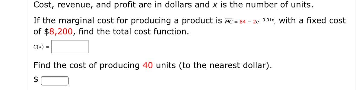Cost, revenue, and profit are in dollars and x is the number of units.
If the marginal cost for producing a product is MC = 84 – 2e-0.01x, with a fixed cost
of $8,200, find the total cost function.
C(x) =
Find the cost of producing 40 units (to the nearest dollar).
$
