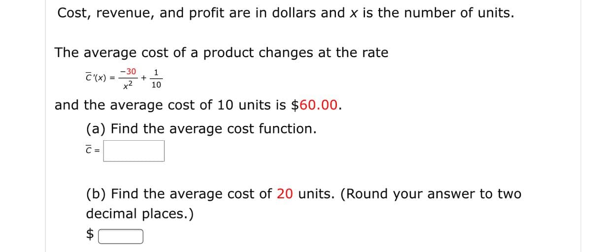 Cost, revenue, and profit are in dollars and x is the number of units.
The average cost of a product changes at the rate
-30
C'(x) =
1
+
x2
10
and the average cost of 10 units is $60.00.
(a) Find the average cost function.
C =
(b) Find the average cost of 20 units. (Round your answer to two
decimal places.)
