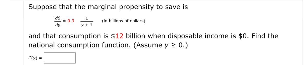 Suppose that the marginal propensity to save is
ds
= 0.3 -
dy
1
(in billions of dollars)
y + 1
and that consumption is $12 billion when disposable income is $0. Find the
national consumption function. (Assume y 2 0.)
C(y) =
