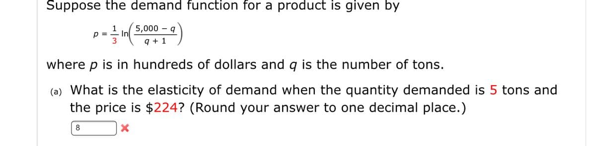 Suppose the demand function for a product is given by
1
5,000 – q
p =
In
3
9 + 1
where p is in hundreds of dollars and q is the number of tons.
(a) What is the elasticity of demand when the quantity demanded is 5 tons and
the price is $224? (Round your answer to one decimal place.)
8
