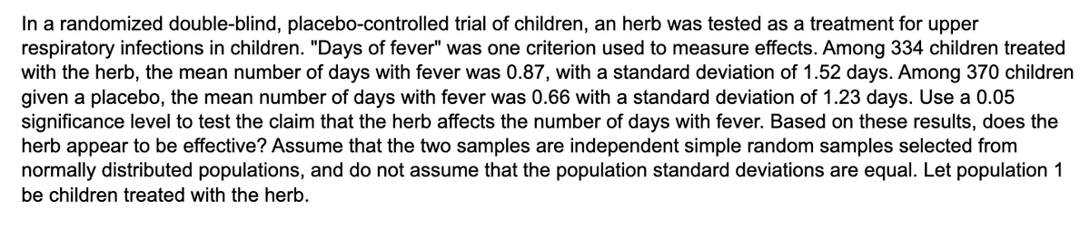 In a randomized double-blind, placebo-controlled trial of children, an herb was tested as a treatment for upper
respiratory infections in children. "Days of fever" was one criterion used to measure effects. Among 334 children treated
with the herb, the mean number of days with fever was 0.87, with a standard deviation of 1.52 days. Among 370 children
given a placebo, the mean number of days with fever was 0.66 with a standard deviation of 1.23 days. Use a 0.05
significance level to test the claim that the herb affects the number of days with fever. Based on these results, does the
herb appear to be effective? Assume that the two samples are independent simple random samples selected from
normally distributed populations, and do not assume that the population standard deviations are equal. Let population 1
be children treated with the herb.