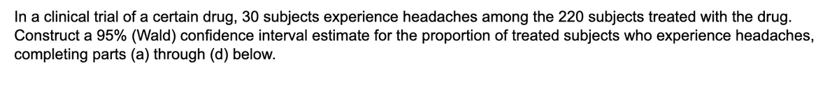 In a clinical trial of a certain drug, 30 subjects experience headaches among the 220 subjects treated with the drug.
Construct a 95% (Wald) confidence interval estimate for the proportion of treated subjects who experience headaches,
completing parts (a) through (d) below.