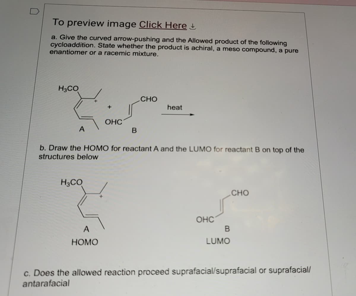 To preview image Click Here
a. Give the curved arrow-pushing and the Allowed product of the following
cycloaddition. State whether the product is achiral, a meso compound, a pure
enantiomer or a racemic mixture.
H3CO
OHC
A
B
CHO
heat
b. Draw the HOMO for reactant A and the LUMO for reactant B on top of the
structures below
H3CO
A
HOMO
OHC
B
LUMO
CHO
c. Does the allowed reaction proceed suprafacial/suprafacial or suprafacial/
antarafacial