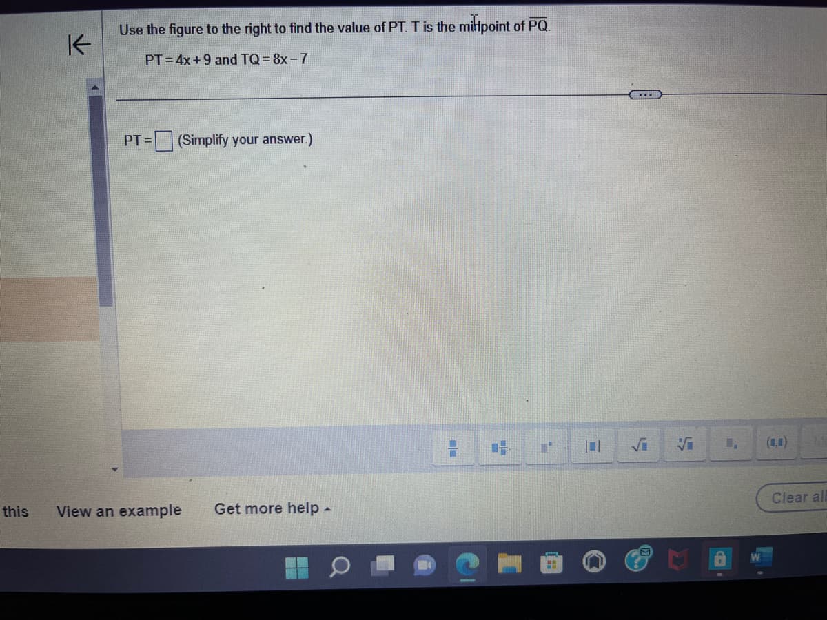 K
Use the figure to the right to find the value of PT. T is the midpoint of PQ.
PT 4x+9 and TQ=8x-7
PT= (Simplify your answer.)
this View an example Get more help -
1,
A
Clear al