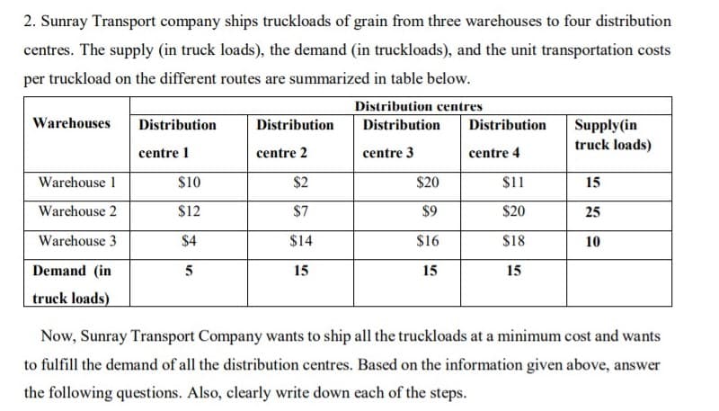 2. Sunray Transport company ships truckloads of grain from three warehouses to four distribution
centres. The supply (in truck loads), the demand (in truckloads), and the unit transportation costs
per truckload on the different routes are summarized in table below.
Distribution centres
Warehouses
Distribution
Distribution
Distribution
Supply(in
truck loads)
Distribution
centre 1
centre 2
centre 3
centre 4
Warehouse 1
$10
$2
$20
$11
15
Warchouse 2
$12
$7
$9
$20
25
Warehouse 3
$4
$14
$16
$18
10
Demand (in
5
15
15
15
truck loads)
Now, Sunray Transport Company wants to ship all the truckloads at a minimum cost and wants
to fulfill the demand of all the distribution centres. Based on the information given above, answer
the following questions. Also, clearly write down each of the steps.

