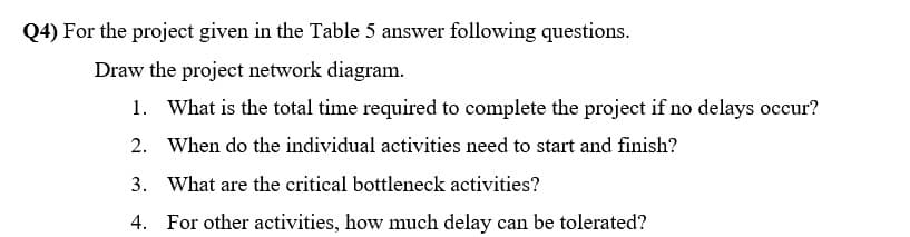 Q4) For the project given in the Table 5 answer following questions.
Draw the project network diagram.
1. What is the total time required to complete the project if no delays occur?
2. When do the individual activities need to start and finish?
3. What are the critical bottleneck activities?
4. For other activities, how much delay can be tolerated?
