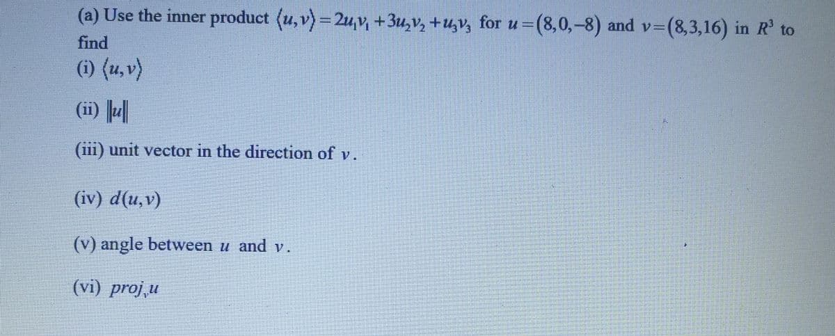 (a) Use the inner product (u, v) = 2u₁v, +3u₂v₂ +µv² for u =(8,0,-8) and v=(8,3,16) in R³ to
find
(i) (u, v)
(ii) u
(iii) unit vector in the direction of v.
(iv) d(u, v)
(v) angle between u and v.
(vi) proj,u