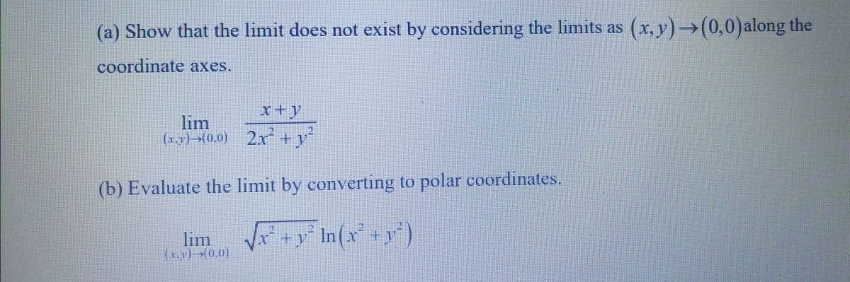(a) Show that the limit does not exist by considering the limits as (x, y) →(0,0) along the
coordinate axes.
x+y
lim
(x,y) 700) 2xy
(b) Evaluate the limit by converting to polar coordinates.
lim
(x)-(0,0)
In (x² + y²)