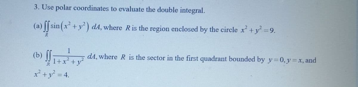 3. Use polar coordinates to evaluate the double integral.
(a) ff sin(x² + y²) d4, where R is the region enclosed by the circle x² + y² = 9.
R
(b) ff
R
x² + y² = 4.
12
+ +
dA, where R is the sector in the first quadrant bounded by y = 0, y = x, and