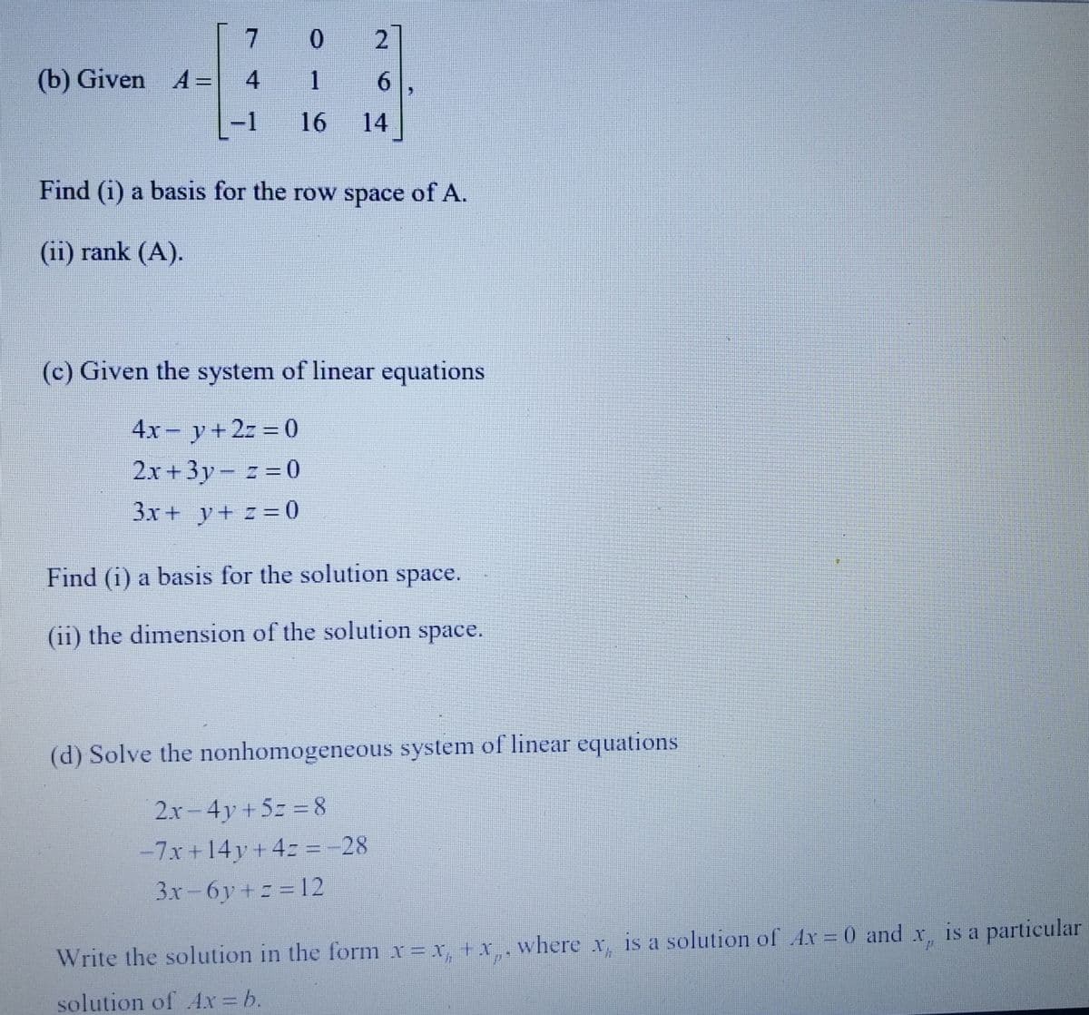 (b) Given A=
7
4
-1
0 2
1
6
16 14
Find (i) a basis for the row space of A.
(ii) rank (A).
(c) Given the system of linear equations
4x = y + 2z = 0
2x+3y-z=0
3x + y + z = 0
Find (i) a basis for the solution space.
(ii) the dimension of the solution space.
(d) Solve the nonhomogeneous system of linear equations
2x-4y+5=8
-7x+14y+4= = -28
3x-6y+z=12
Write the solution in the form x = x + x, where x, is a solution of Ax= 0 and x, is a particular
solution of Ax = b.