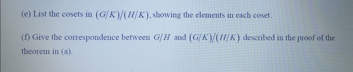 (e) List the cosets in (G/K)/(H/K), showing the elements in each coset.
(f) Give the correspondence between G/H and (G/K)/(H/K) described in the proof of the
theorem in (a).
