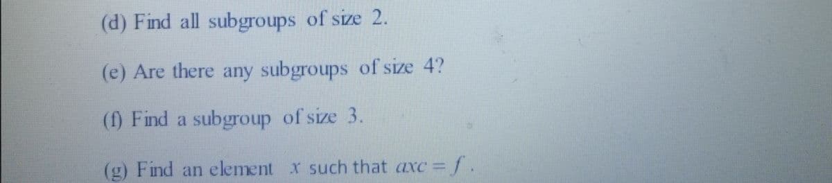 (d) Find all subgroups of size 2.
(e) Are there any subgroups of size 4?
(f) Find a subgroup of size 3.
(g) Find an element x such that axc =f.
