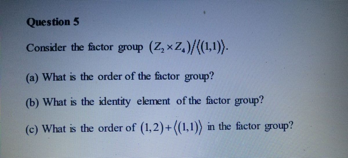Question 5
Consider the factor group (Z, x Z,)/((1,1)).
(a) What is the order of the factor group?
(b) What is the identity element of the factor group?
(c) What is the order of (1,2)+((1,1)) in the factor group?
