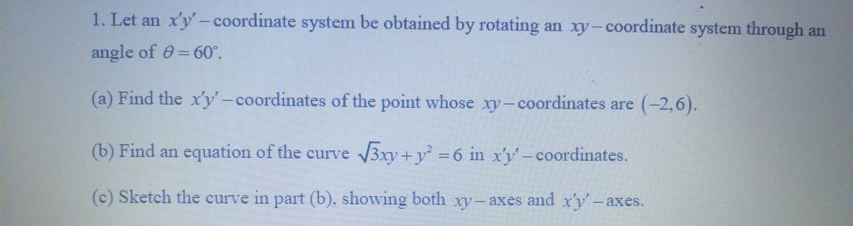 1. Let an x'y-coordinate system be obtained by rotating an xy-coordinate system through an
angle of = 60°.
(a) Find the x'y-coordinates of the point whose xy-coordinates are (-2,6).
(b) Find an equation of the curve √3xy + y² = 6 in x'y'− coordinates.
(c) Sketch the curve in part (b). showing both xy-axes and xy axes.
