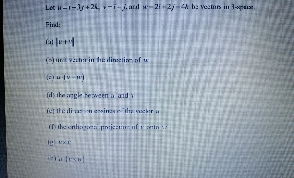 Let u=i-3j+2k, v=i+j, and w=2i+2j−4k be vectors in 3-space.
Find:
(a)u+1
(b) unit vector in the direction of w
(c) u.(v+w)
(d) the angle between u and y
(e) the direction cosines of the vector u
(f) the orthogonal projection of v onto w
(g) uxv
(h) u.(vxw)