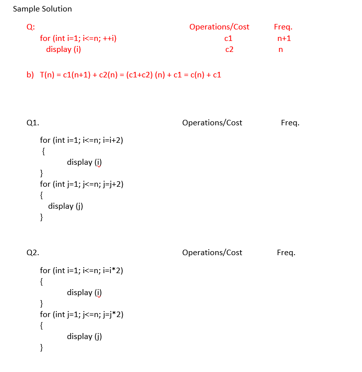 Sample Solution
Q:
Operations/Cost
Freq.
for (int i=1; i<=n; ++i)
display (i)
c1
n+1
c2
b) T(n) = c1(n+1) + c2(n) = (c1+c2) (n) + c1 = c(n) + c1
Q1.
Operations/Cost
Freq.
for (int i=1; i<=n; i=i+2)
{
display (i)
}
for (int j=1; j<=n; j=j+2)
{
display (j)
}
Q2.
Operations/Cost
Freq.
for (int i=1; i<=n; i=i*2)
{
display (i)
}
for (int j=1; j<=n; j=j*2)
{
display (j)
}
