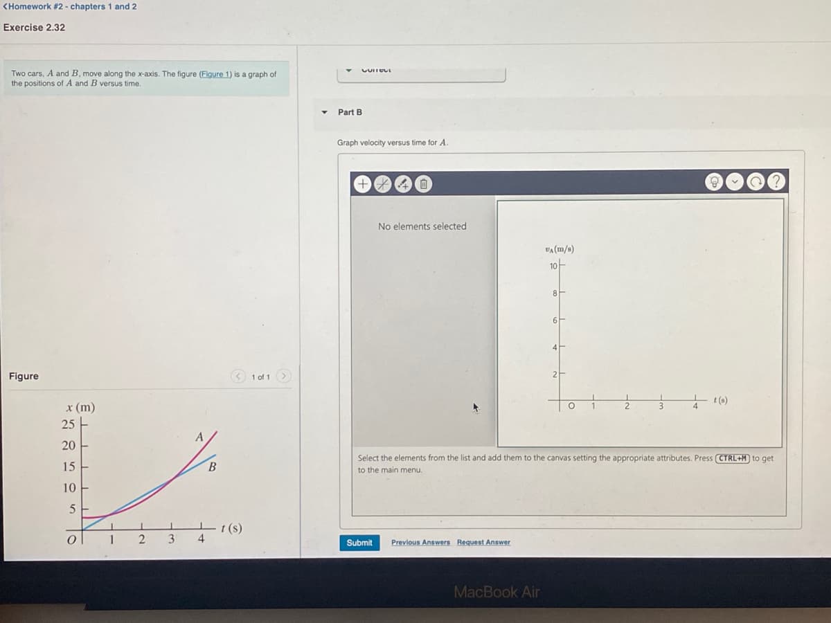 <Homework #2 - chapters 1 and 2
Exercise 2.32
Two cars. A and B, move along the x-axis. The figure (Figure 1) is a graph of
the positions of A and B versus time.
Part B
Graph velocity versus time for A.
No elements selected
VA (m/s)
10-
4
Figure
< 1 of 1 >
2
t (s)
x (m)
25 -
20
Select the elements from the list and add them to the canvas setting the appropriate attributes. Press CTRL+M to qget
15
B.
to the main menu.
10
%3D
t (s)
1
2
3
Submit
Previous Answers Request Answer
MacBook Air
