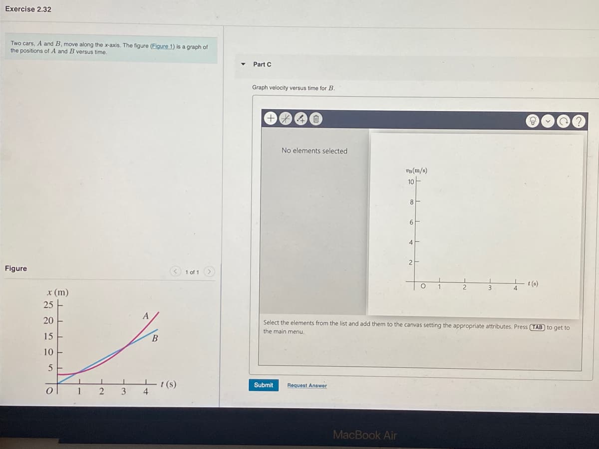 Exercise 2.32
Two cars, A and B, move along the x-axis. The figure (Figure 1) is a graph of
the positions of A and B versus time.
Part C
Graph velocity versus time for B.
No elements selected
va(m/s)
10-
4
Figure
3 1 of 1 )
t(s)
x (m)
25 -
20
Select the elements from the list and add them to the canvas setting the appropriate attributes. Press (TAB to get to
the main menu.
15
10
t (s)
Submit
Request Answer
1
3
MacBook Air
