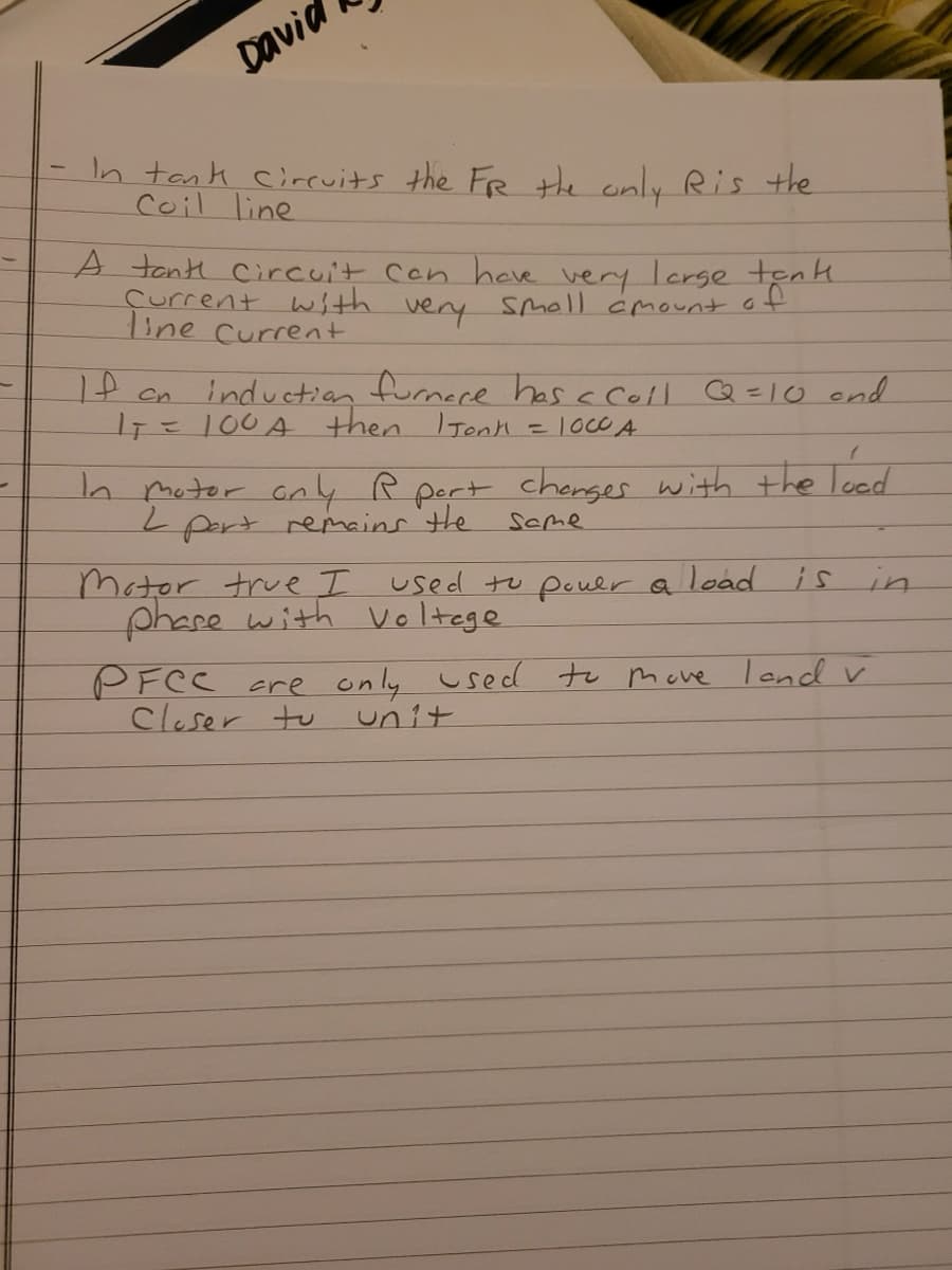 David
In tank cirevits the FR the only Ris the
Coil line
1
A tonti Circuit Cen have very lcrge tenk.
çurrent with very Smoll cmount of
ine Current
1f cn induction furnece has a cell Q =Io end
IT=100A then ITonH
h moter ony R pert chenger with the loed
Lpert remains tHe
scme
Motor true I used tu pouer a load is in
phace with Voltege
PFCC cre only used to mcve lend v
Cleser tu
unit
