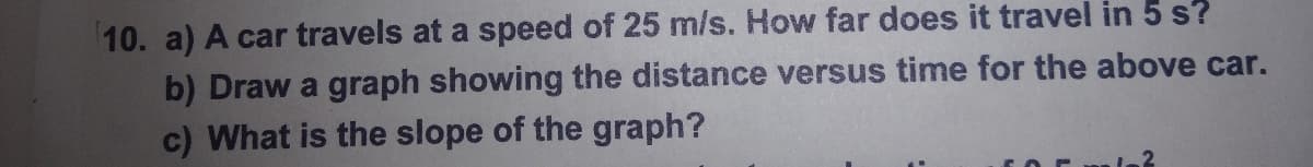 10. a) A car travels at a speed of 25 m/s. How far does it travel in 5 s?
b) Draw a graph showing the distance versus time for the above car.
c) What is the slope of the graph?
