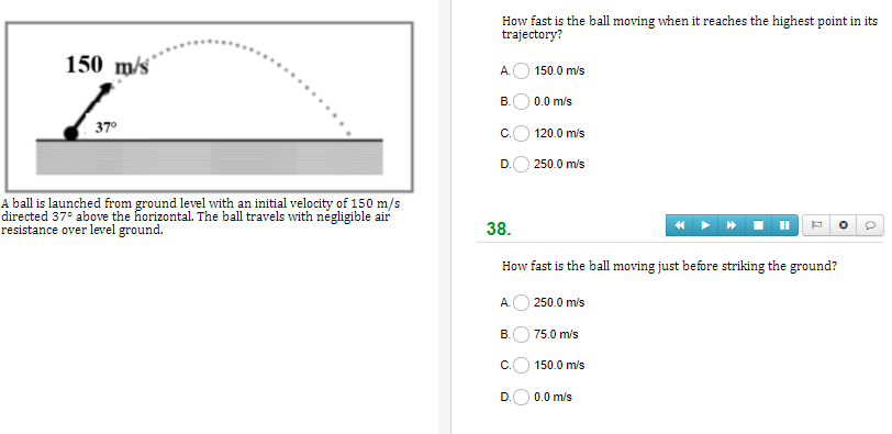 How fast is the ball moving when it reaches the highest point in its
trajectory?
150 m/s
A.
150.0 m/s
B.O 0.0 m/s
37°
C.
120.0 m/s
D.O 250.0 m/s
A ball is launched from ground level with an initial velocity of 150 m/s
directed 37° above the horizontal. The ball travels with negligible air
resistance over level ground.
38.
How fast is the ball moving just before striking the ground?
A.O 250.0 m/s
В.
75.0 m/s
C.
150.0 m/s
D.
0.0 m/s
