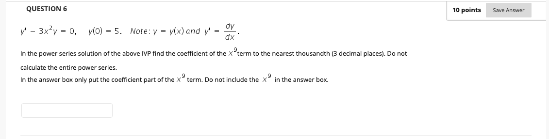 QUESTION 6
10 points
Save Answer
dy
y' - 3x?y = 0,
y(0) = 5. Note: y = y(x) and y' =
dx
In the power series solution of the above IVP find the coefficient of the x°term to the nearest thousandth (3 decimal places). Do not
calculate the entire power series.
In the answer box only put the coefficient part of the X term. Do not include the X in the answer box.
