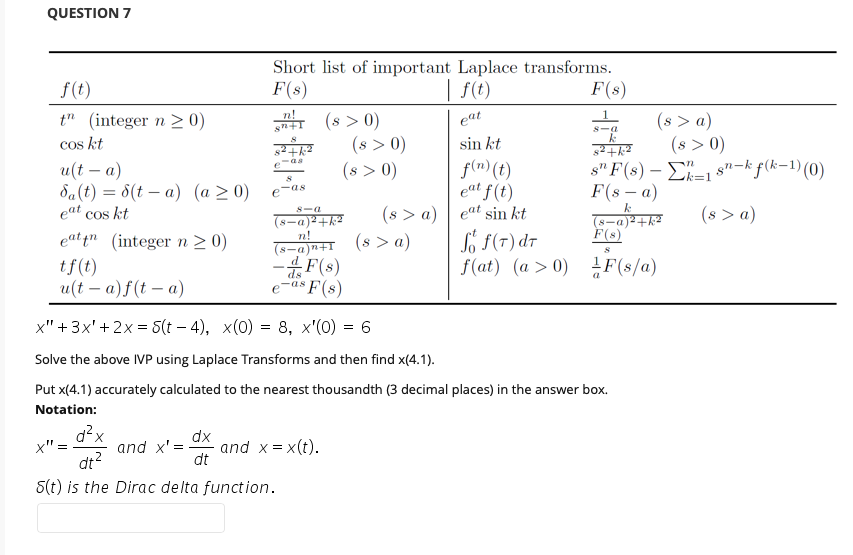 QUESTION 7
Short list of important Laplace transforms.
f(t)
F(s)
| f(t)
F(s)
n!
n+1
(s > 0)
(s > 0)
(8 > 0)
(s > a)
(s > 0)
s" F(8) – E=1 s"-k f(k-1)(0)
t" (integer n >0)
eat
S-a
cos kt
sin kt
-aa
e
и(t — а)
da(t) = 8(t – a) (a > 0)
eat cos kt
f(m) (t)
eat f(t)
k%3D1
F(s – a)
as
%3D
(8 > a) | eat sin kt
(s > a)
k
(s > a)
8-a
(8-a)2+k
n!
(s-a)n+I
So f(T) dT
f(at) (a > 0) F(s/a)
(s-a)2+k2
F(s)
eat in
(integer n > 0)
tf(t)
u(t – a)f(t – a)
F(s)
e-as F(s)
x" +3x'+ 2x = 5(t – 4), x(0) = 8, x'(0) = 6
Solve the above IVP using Laplace Transforms and then find x(4.1).
Put x(4.1) accurately calculated to the nearest thousandth (3 decimal places) in the answer box.
Notation:
d?x
and x' =
dt?
dx
and x = x(t).
dt
x" = -
5(t) is the Dirac delta function.
