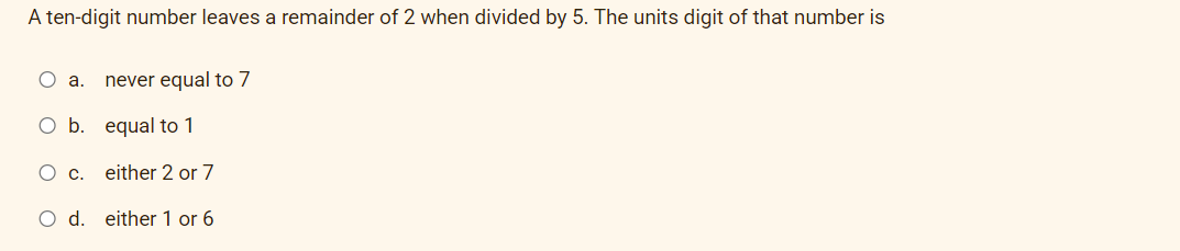 A ten-digit number leaves a remainder of 2 when divided by 5. The units digit of that number is
O a.
never equal to 7
O b. equal to 1
Oc.
either 2 or 7
O d. either 1 or 6
