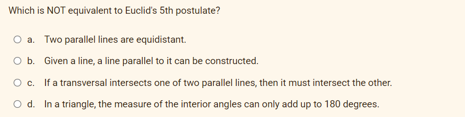 Which is NOT equivalent to Euclid's 5th postulate?
O a. Two parallel lines are equidistant.
Ob.
Given a line, a line parallel to it can be constructed.
If a transversal intersects one of two parallel lines, then it must intersect the other.
O d. In a triangle, the measure of the interior angles can only add up to 180 degrees.
