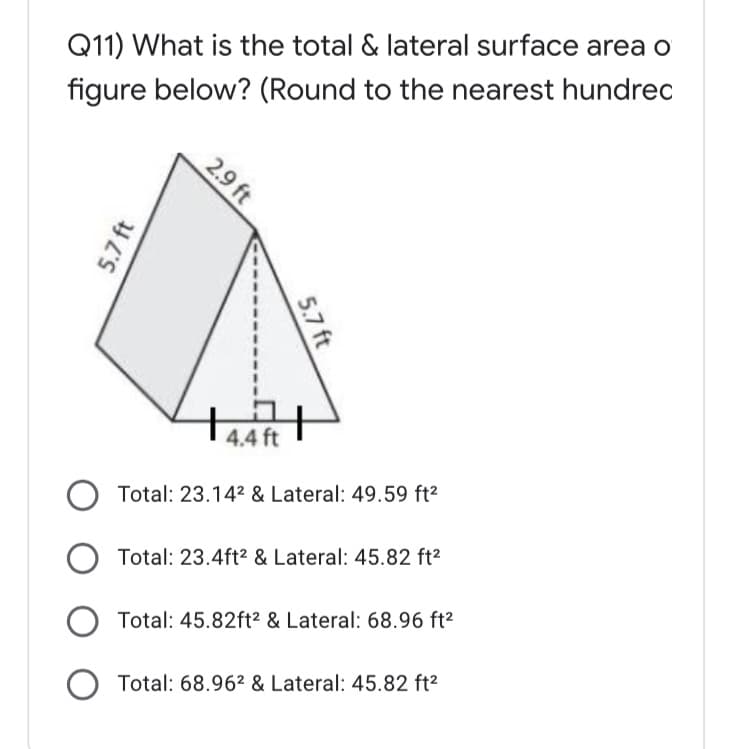 Q11) What is the total & lateral surface area o
figure below? (Round to the nearest hundrec
| 4.4 ft
Total: 23.142 & Lateral: 49.59 ft²
Total: 23.4ft2 & Lateral: 45.82 ft2
Total: 45.82ft² & Lateral: 68.96 ft²
O Total: 68.96² & Lateral: 45.82 ft2
2.9 ft
5.7 ft
5.7 ft

