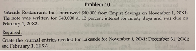 Problem 10
Lakeside Restaurant, Inc., borrowed $40,000 from Empire Savings on November 1, 20X1.
The note was written for $40,000 at 12 percent interest for ninety days and was due on
February 1, 20X2.
Required:
Create the journal entries needed for Lakeside for November 1, 20X1; December 31, 20X1;
and February 1, 20X2.
Eec
