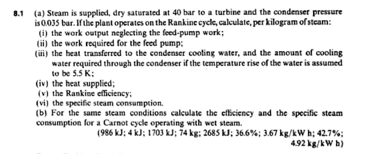 (a) Steam is supplied, dry saturated at 40 bar to a turbine and the condenser pressure
is 0.035 bar. If the plant operates on the Rankine cycle, calculate, per kilogram of steam:
(i) the work output neglecting the feed-pump work;
(ii) the work required for the feed pump;
(ii) the heat transferred to the condenser cooling water, and the amount of cooling
water required through the condenser if the temperature rise of the water is assumed
to be 5.5 K;
(iv) the heat supplied;
(v) the Rankine efficiency;
(vi) the specific steam consumption.
(b) For the same steam conditions calculate the efficiency and the specific steam
consumption for a Carnot cycle operating with wet steam.
8.1
(986 kJ; 4 kJ; 1703 kJ; 74 kg; 2685 kJ; 36.6%; 3.67 kg/kW h; 42.7%;
4.92 kg/kW h)
