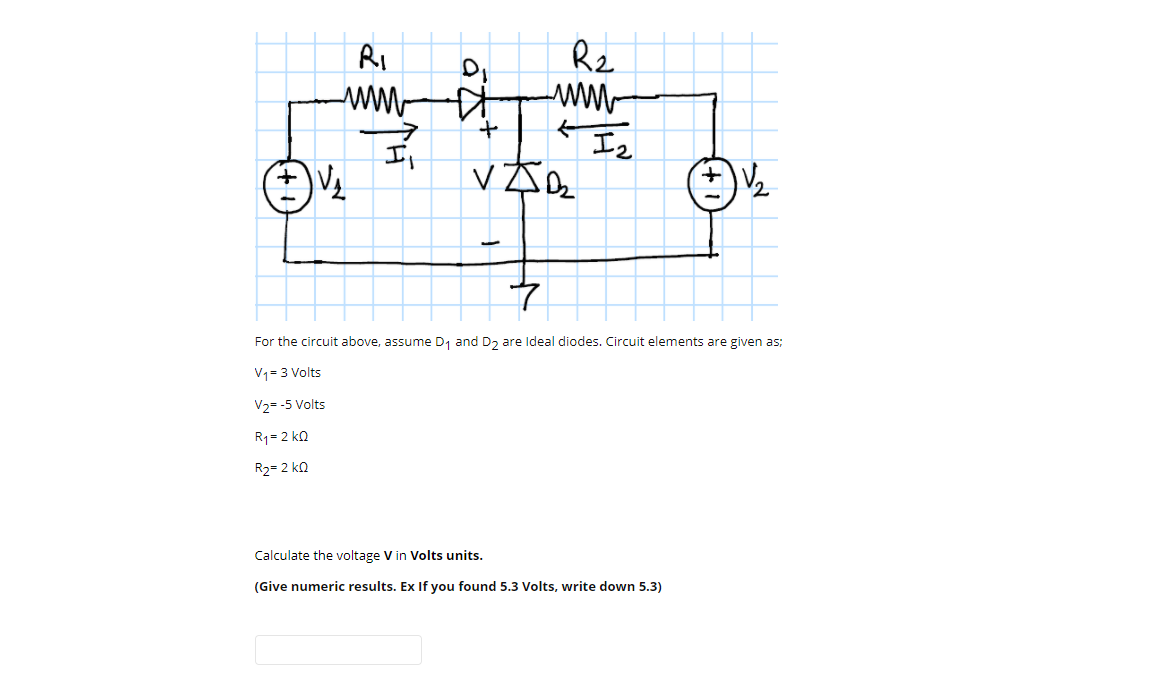 Rz
ww-
I2
Ri
It
For the circuit above, assume D, and D, are Ideal diodes. Circuit elements are given as;
V1= 3 Volts
V2= -5 Volts
R1= 2 kQ
R2= 2 ko
Calculate the voltage V in Volts units.
(Give numeric results. Ex If you found 5.3 Volts, write down 5.3)
