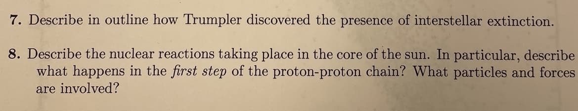 7. Describe in outline how Trumpler discovered the presence of interstellar extinction.
8. Describe the nuclear reactions taking place in the core of the sun. In particular, describe
what happens in the first step of the proton-proton chain? What particles and forces
are involved?