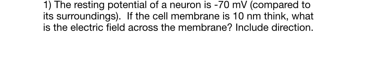 1) The resting potential of a neuron is -70 mV (compared to
its surroundings). If the cell membrane is 10 nm think, what
is the electric field across the membrane? Include direction.
