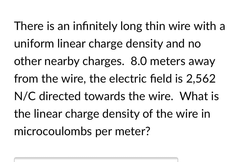 There is an infınitely long thin wire with a
uniform linear charge density and no
other nearby charges. 8.0 meters away
from the wire, the electric field is 2,562
N/C directed towards the wire. What is
the linear charge density of the wire in
microcoulombs per meter?
