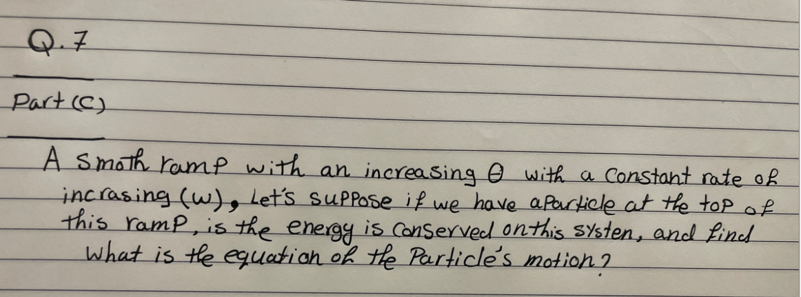 Q.7
Part (C)
A smoth ramp with an increasing with a Constant rate of
incrasing (w), Let's suppose if we have a particle at the top of
this ramp, is the energy is conserved on this systen, and find
What is the equation of the Particle's motion?