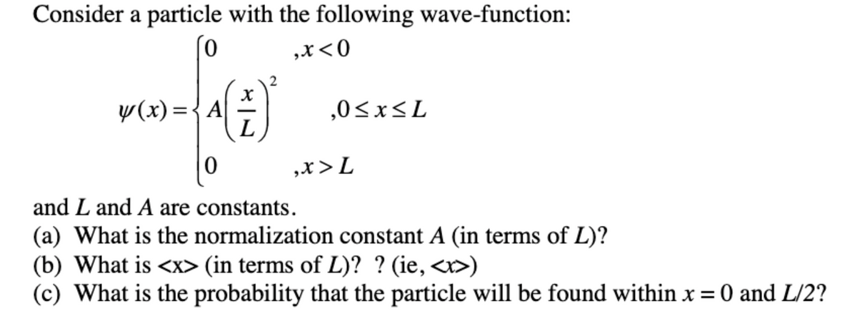 Consider a particle with the following wave-function:
,x<0
y(x) ={A-
L
,0<x<L
,x>L
and L and A are constants.
(a) What is the normalization constant A (in terms of L)?
(b) What is <x> (in terms of L)? ? (ie, <r>)
(c) What is the probability that the particle will be found within x=0 and L/2?
